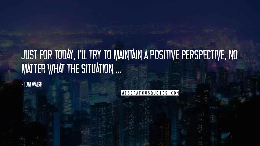 Tom Walsh Quotes: Just for today, i'll try to maintain a positive perspective, no matter what the situation ...