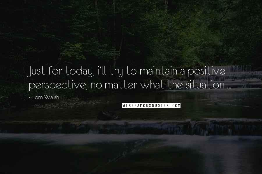 Tom Walsh Quotes: Just for today, i'll try to maintain a positive perspective, no matter what the situation ...
