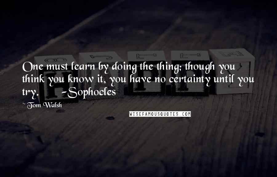 Tom Walsh Quotes: One must learn by doing the thing; though you think you know it, you have no certainty until you try.       -Sophocles