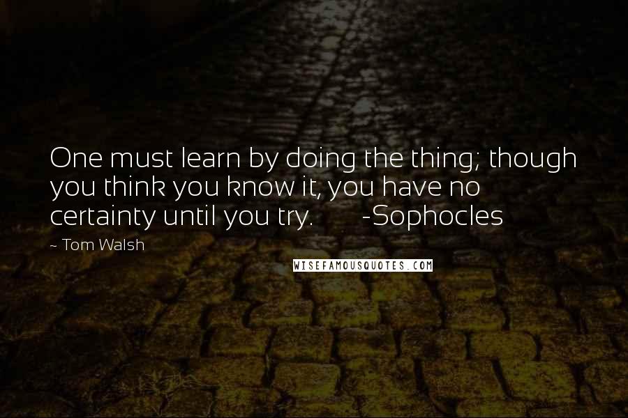 Tom Walsh Quotes: One must learn by doing the thing; though you think you know it, you have no certainty until you try.       -Sophocles