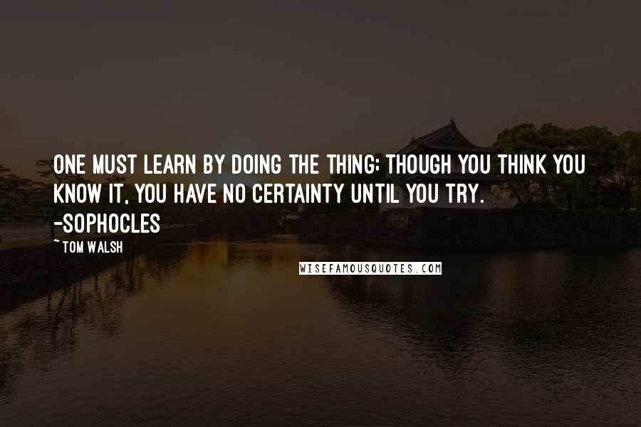 Tom Walsh Quotes: One must learn by doing the thing; though you think you know it, you have no certainty until you try.       -Sophocles