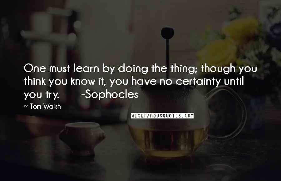 Tom Walsh Quotes: One must learn by doing the thing; though you think you know it, you have no certainty until you try.       -Sophocles