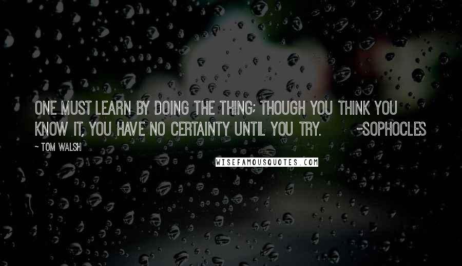 Tom Walsh Quotes: One must learn by doing the thing; though you think you know it, you have no certainty until you try.       -Sophocles