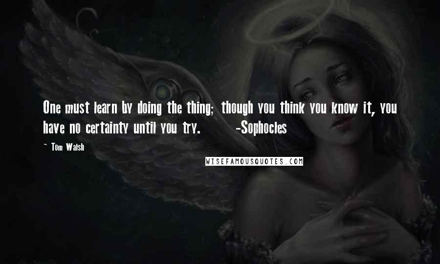 Tom Walsh Quotes: One must learn by doing the thing; though you think you know it, you have no certainty until you try.       -Sophocles