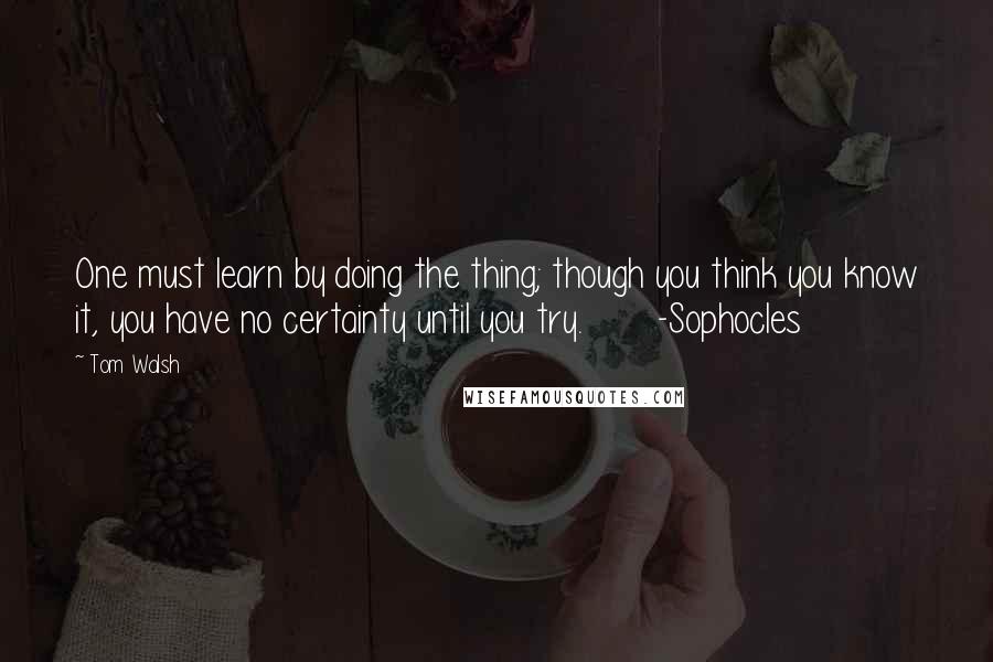 Tom Walsh Quotes: One must learn by doing the thing; though you think you know it, you have no certainty until you try.       -Sophocles