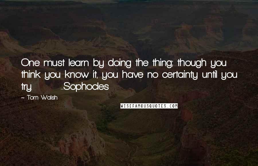 Tom Walsh Quotes: One must learn by doing the thing; though you think you know it, you have no certainty until you try.       -Sophocles