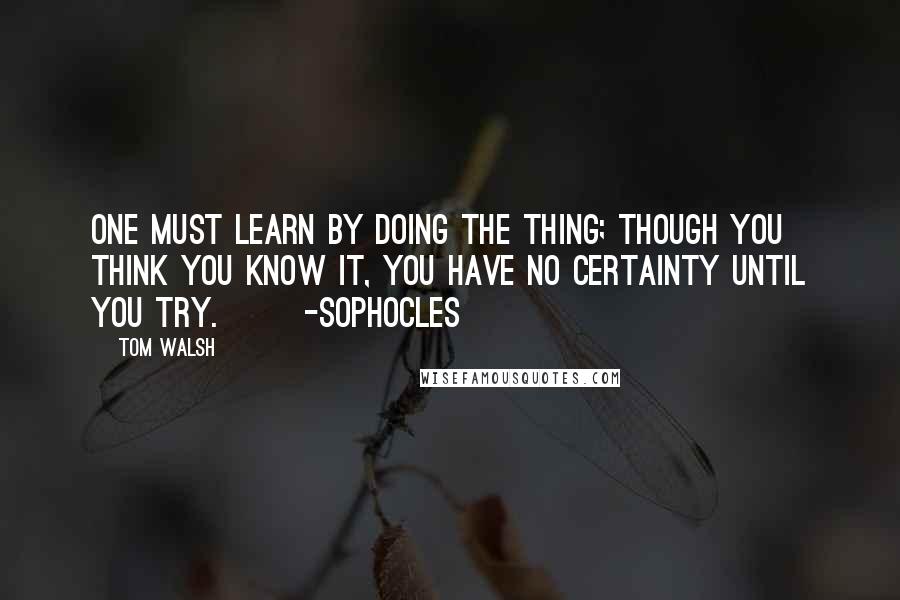 Tom Walsh Quotes: One must learn by doing the thing; though you think you know it, you have no certainty until you try.       -Sophocles