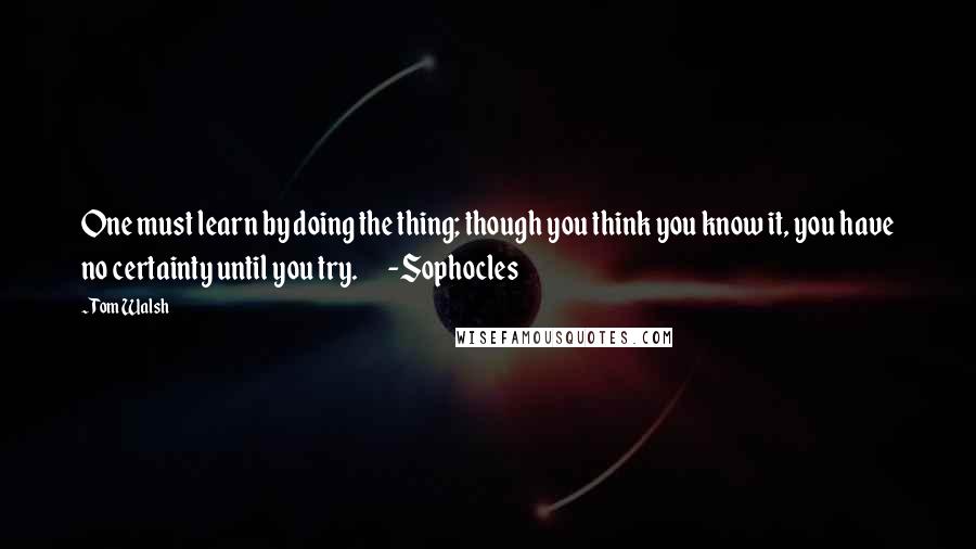 Tom Walsh Quotes: One must learn by doing the thing; though you think you know it, you have no certainty until you try.       -Sophocles