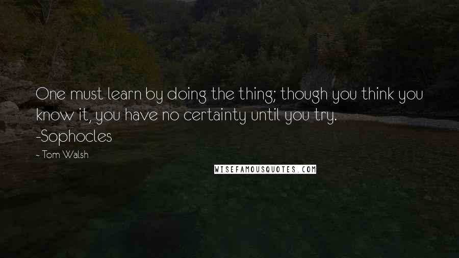 Tom Walsh Quotes: One must learn by doing the thing; though you think you know it, you have no certainty until you try.       -Sophocles