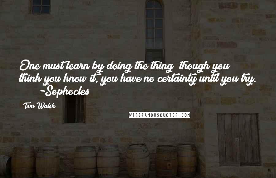 Tom Walsh Quotes: One must learn by doing the thing; though you think you know it, you have no certainty until you try.       -Sophocles