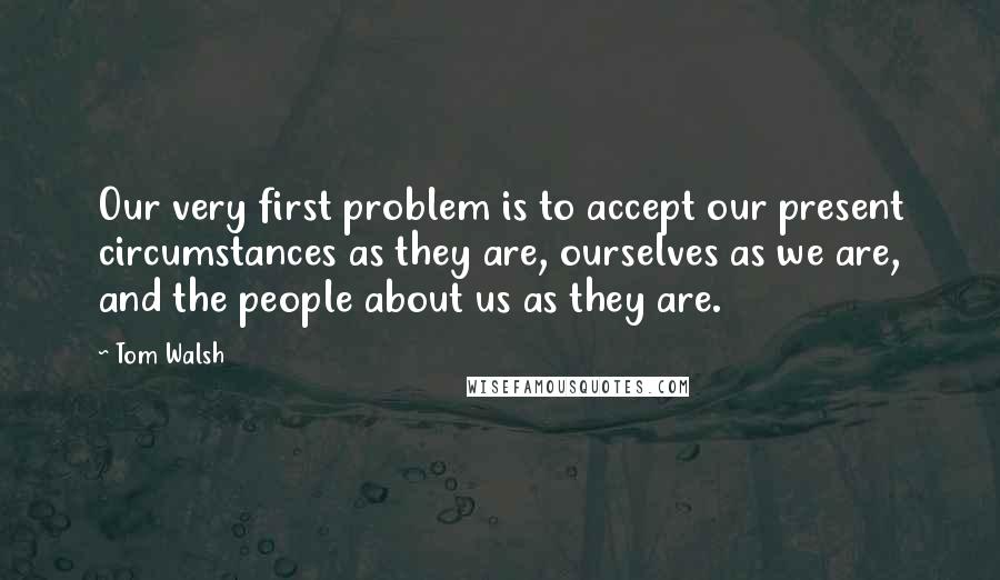 Tom Walsh Quotes: Our very first problem is to accept our present circumstances as they are, ourselves as we are, and the people about us as they are.