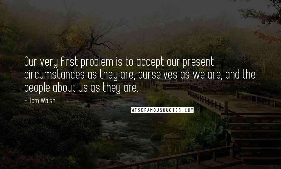Tom Walsh Quotes: Our very first problem is to accept our present circumstances as they are, ourselves as we are, and the people about us as they are.