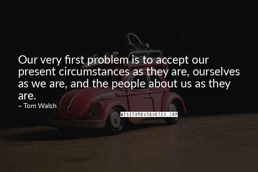 Tom Walsh Quotes: Our very first problem is to accept our present circumstances as they are, ourselves as we are, and the people about us as they are.