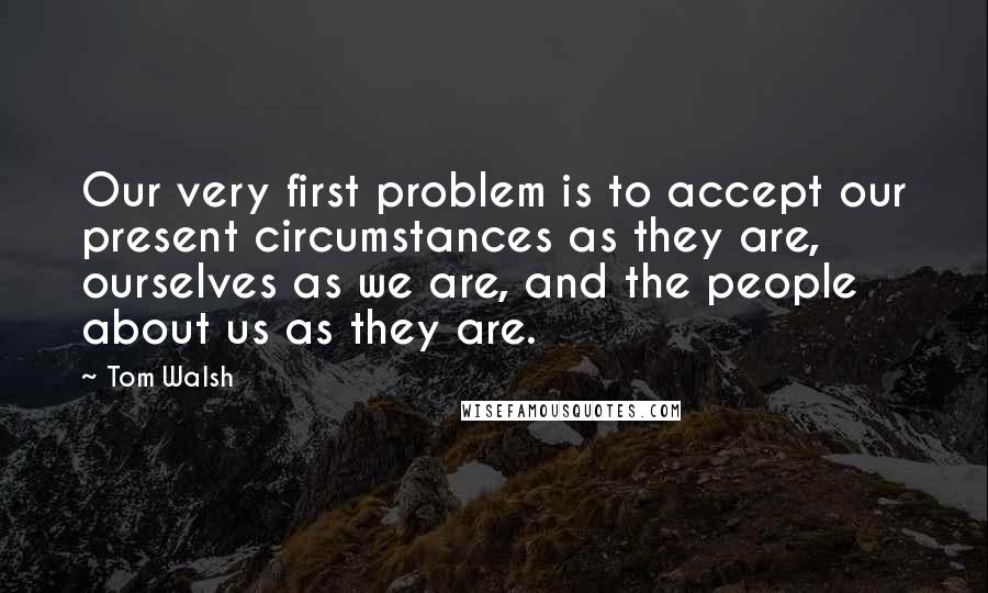 Tom Walsh Quotes: Our very first problem is to accept our present circumstances as they are, ourselves as we are, and the people about us as they are.