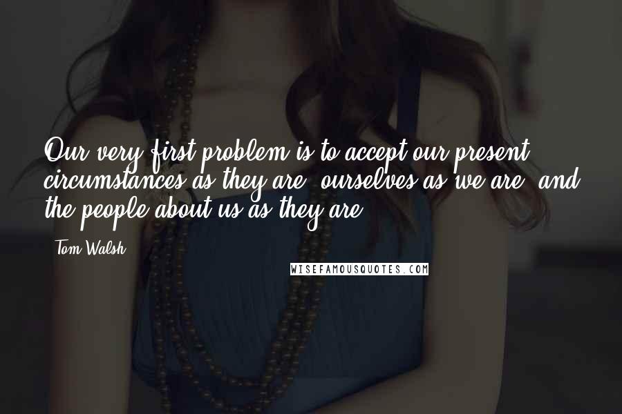 Tom Walsh Quotes: Our very first problem is to accept our present circumstances as they are, ourselves as we are, and the people about us as they are.