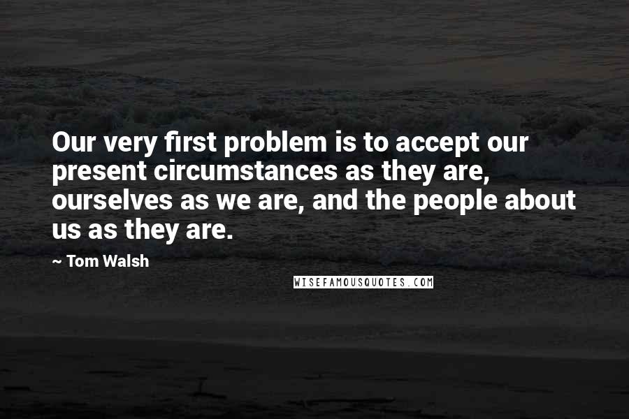 Tom Walsh Quotes: Our very first problem is to accept our present circumstances as they are, ourselves as we are, and the people about us as they are.