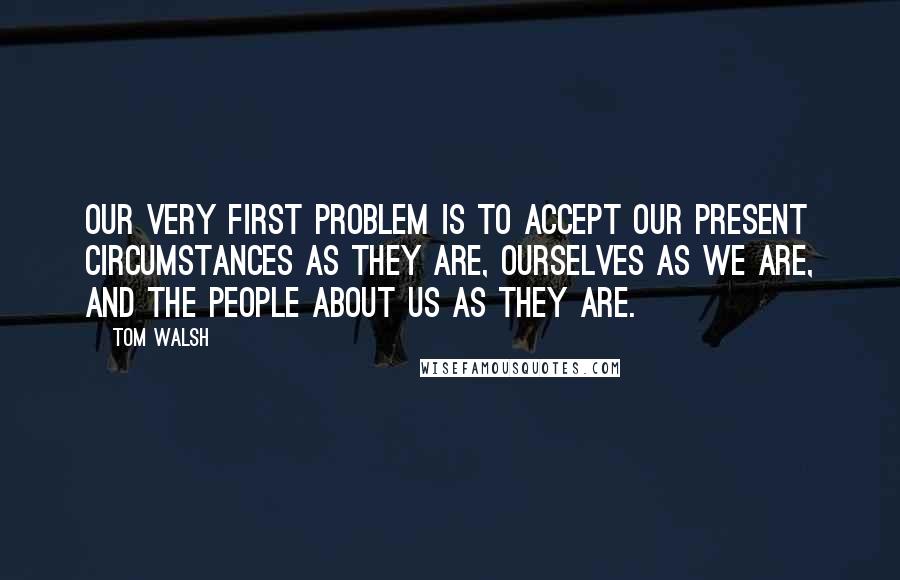 Tom Walsh Quotes: Our very first problem is to accept our present circumstances as they are, ourselves as we are, and the people about us as they are.