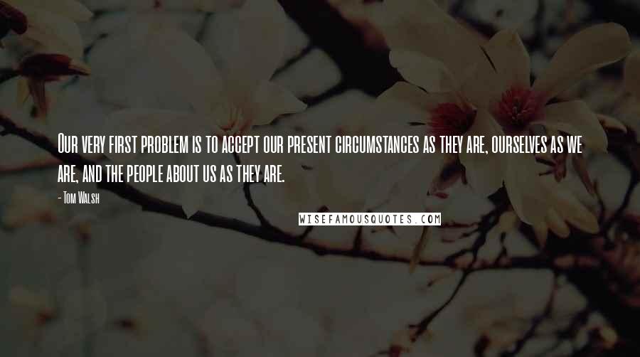 Tom Walsh Quotes: Our very first problem is to accept our present circumstances as they are, ourselves as we are, and the people about us as they are.