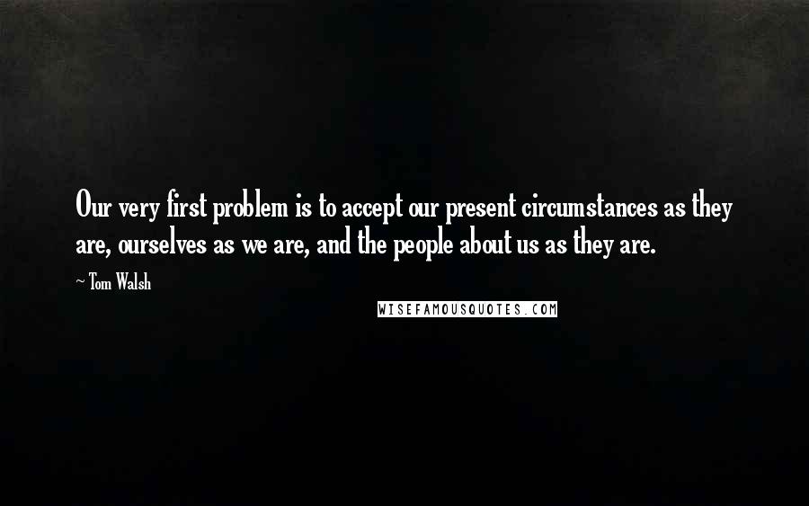 Tom Walsh Quotes: Our very first problem is to accept our present circumstances as they are, ourselves as we are, and the people about us as they are.