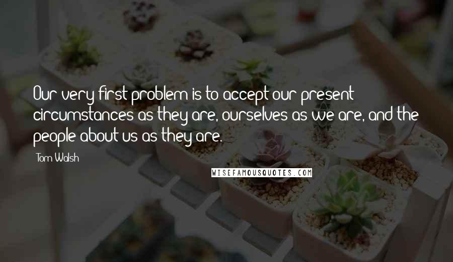 Tom Walsh Quotes: Our very first problem is to accept our present circumstances as they are, ourselves as we are, and the people about us as they are.