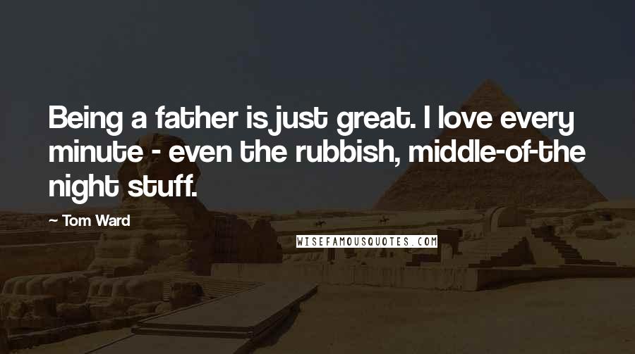Tom Ward Quotes: Being a father is just great. I love every minute - even the rubbish, middle-of-the night stuff.
