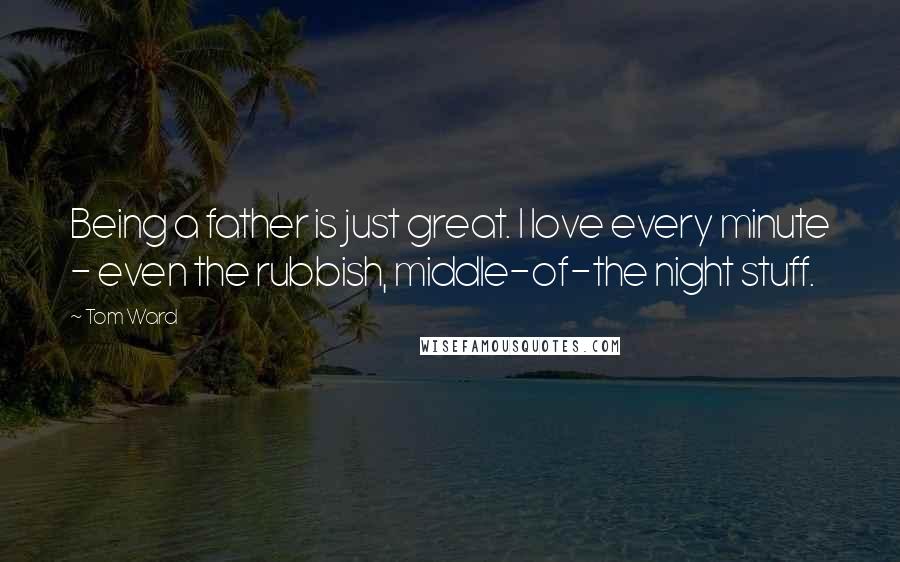 Tom Ward Quotes: Being a father is just great. I love every minute - even the rubbish, middle-of-the night stuff.