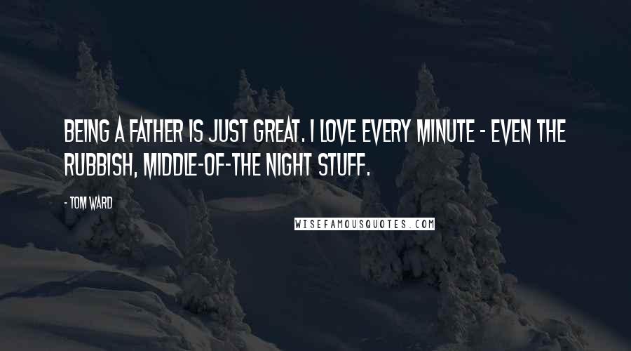 Tom Ward Quotes: Being a father is just great. I love every minute - even the rubbish, middle-of-the night stuff.