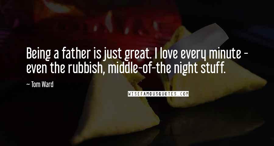 Tom Ward Quotes: Being a father is just great. I love every minute - even the rubbish, middle-of-the night stuff.