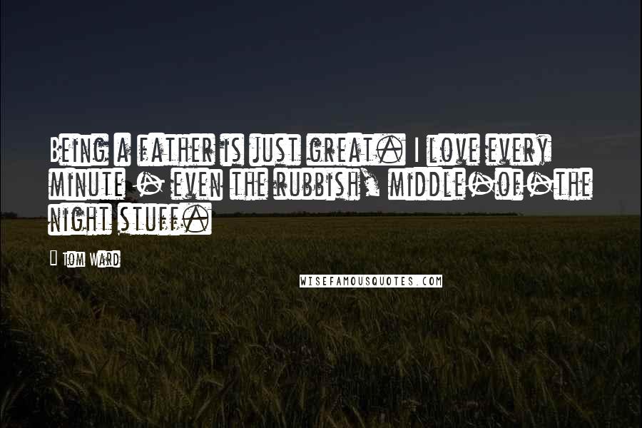 Tom Ward Quotes: Being a father is just great. I love every minute - even the rubbish, middle-of-the night stuff.