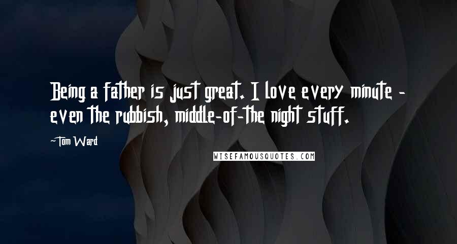 Tom Ward Quotes: Being a father is just great. I love every minute - even the rubbish, middle-of-the night stuff.