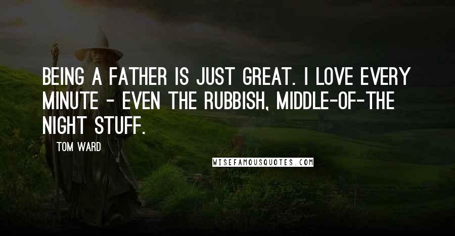 Tom Ward Quotes: Being a father is just great. I love every minute - even the rubbish, middle-of-the night stuff.