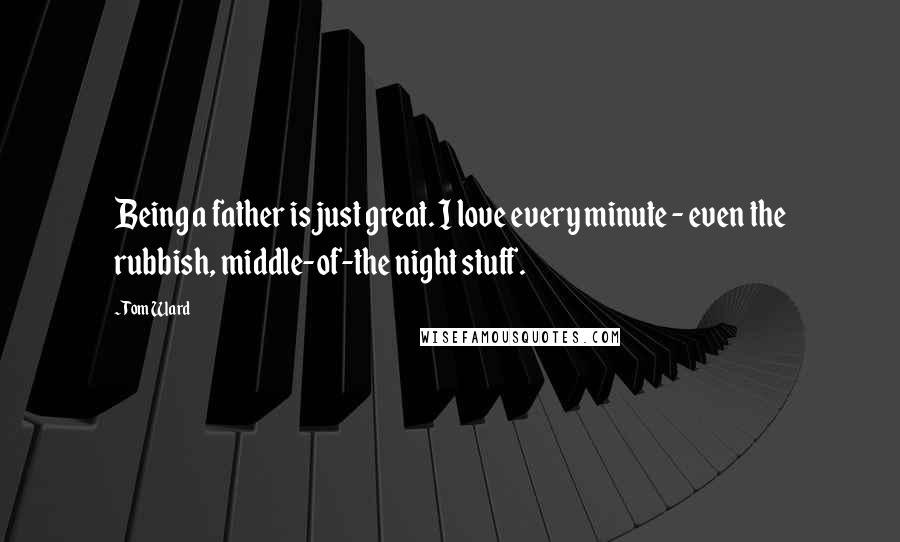 Tom Ward Quotes: Being a father is just great. I love every minute - even the rubbish, middle-of-the night stuff.