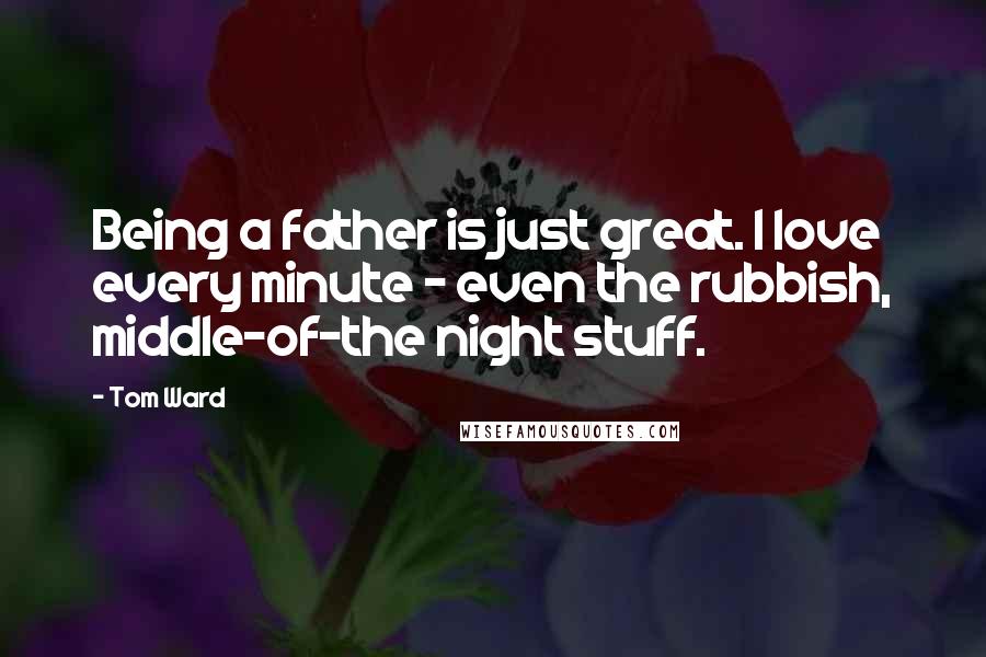 Tom Ward Quotes: Being a father is just great. I love every minute - even the rubbish, middle-of-the night stuff.
