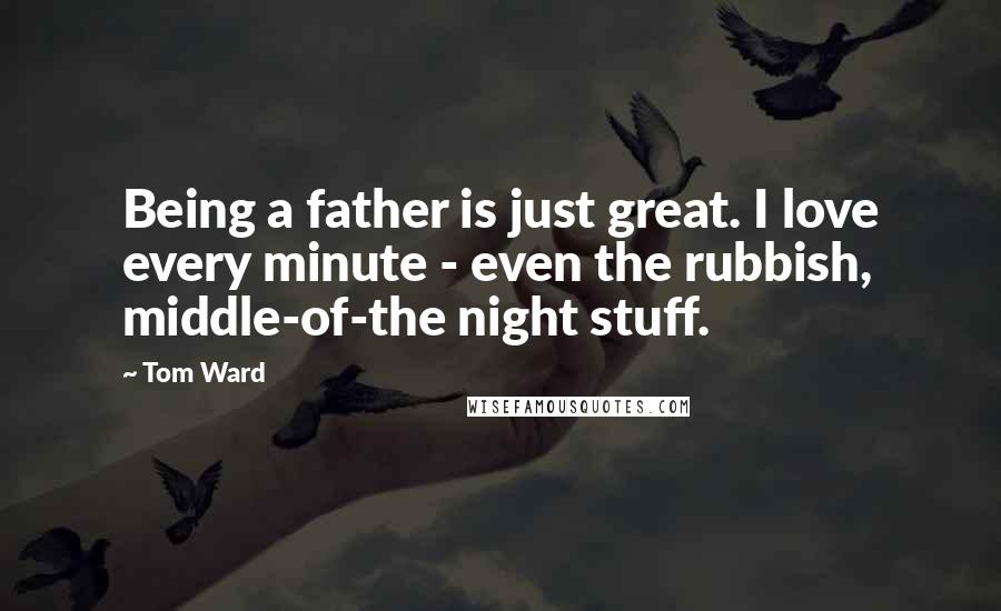 Tom Ward Quotes: Being a father is just great. I love every minute - even the rubbish, middle-of-the night stuff.