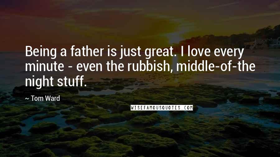 Tom Ward Quotes: Being a father is just great. I love every minute - even the rubbish, middle-of-the night stuff.