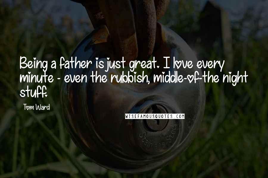 Tom Ward Quotes: Being a father is just great. I love every minute - even the rubbish, middle-of-the night stuff.