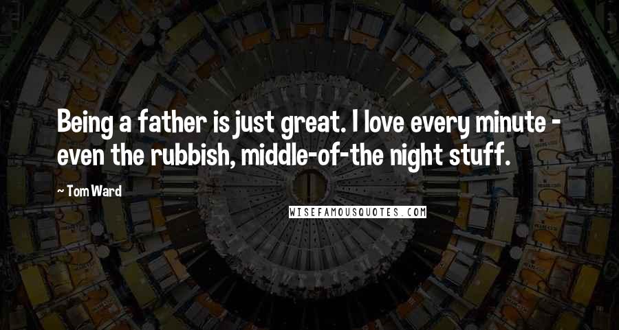 Tom Ward Quotes: Being a father is just great. I love every minute - even the rubbish, middle-of-the night stuff.
