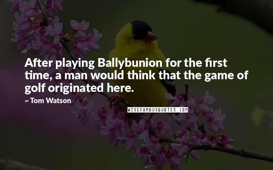 Tom Watson Quotes: After playing Ballybunion for the first time, a man would think that the game of golf originated here.