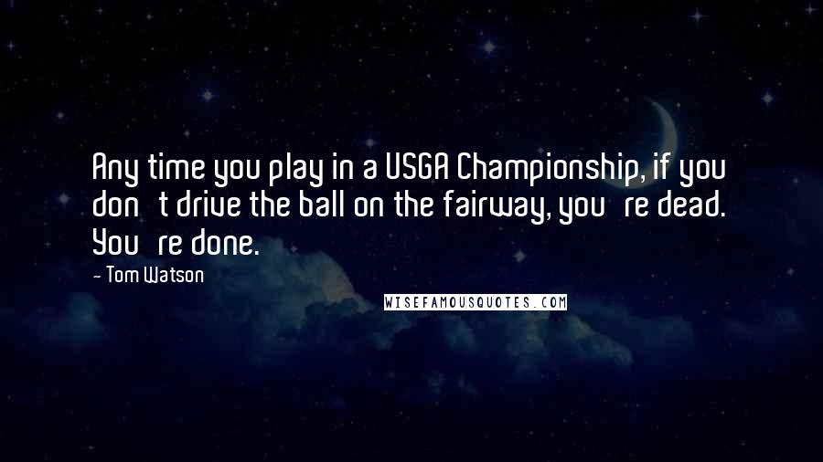 Tom Watson Quotes: Any time you play in a USGA Championship, if you don't drive the ball on the fairway, you're dead. You're done.