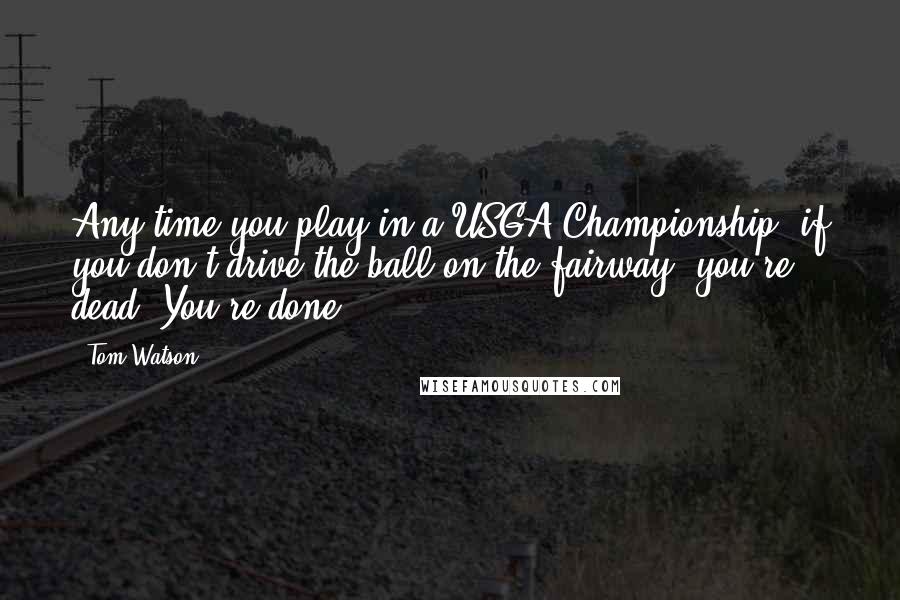 Tom Watson Quotes: Any time you play in a USGA Championship, if you don't drive the ball on the fairway, you're dead. You're done.