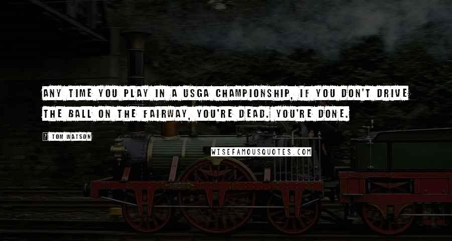 Tom Watson Quotes: Any time you play in a USGA Championship, if you don't drive the ball on the fairway, you're dead. You're done.