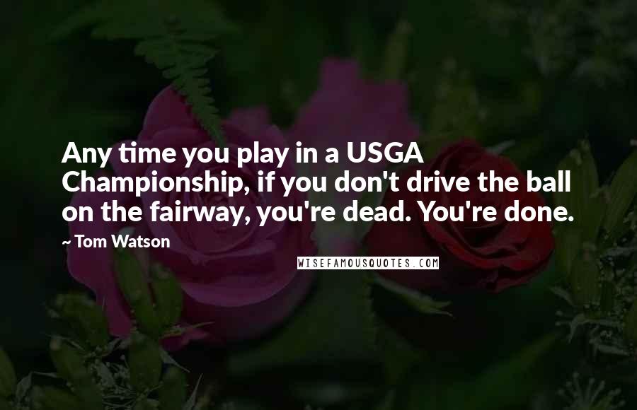 Tom Watson Quotes: Any time you play in a USGA Championship, if you don't drive the ball on the fairway, you're dead. You're done.