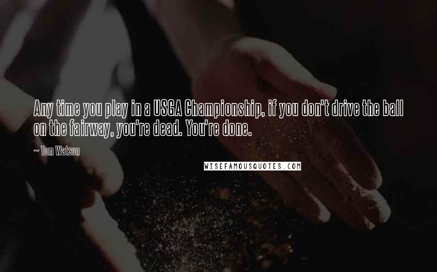 Tom Watson Quotes: Any time you play in a USGA Championship, if you don't drive the ball on the fairway, you're dead. You're done.