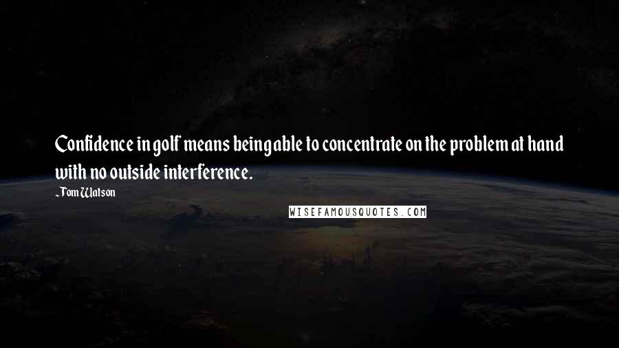 Tom Watson Quotes: Confidence in golf means being able to concentrate on the problem at hand with no outside interference.
