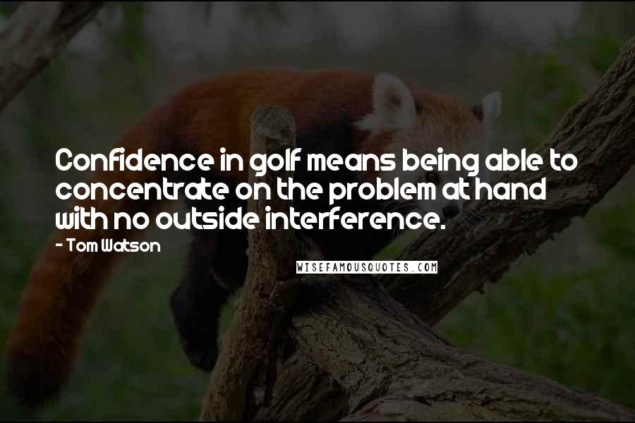 Tom Watson Quotes: Confidence in golf means being able to concentrate on the problem at hand with no outside interference.