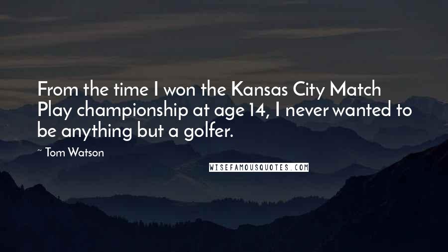 Tom Watson Quotes: From the time I won the Kansas City Match Play championship at age 14, I never wanted to be anything but a golfer.