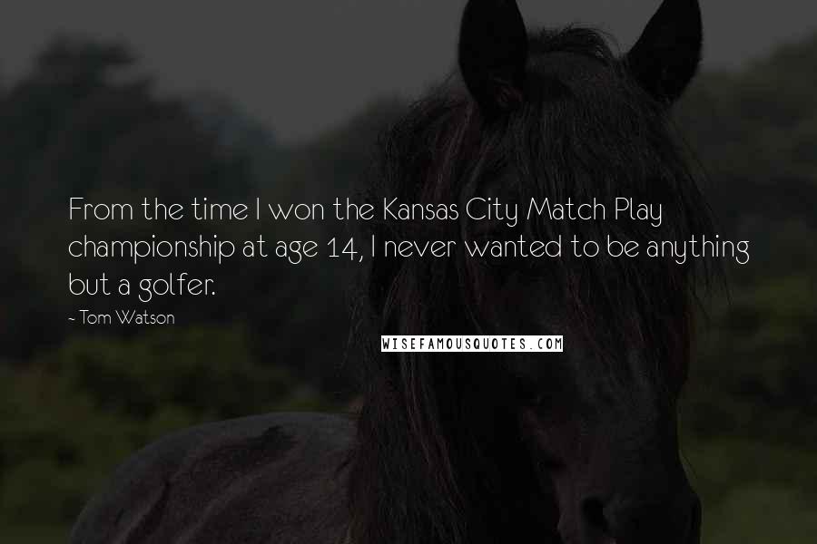 Tom Watson Quotes: From the time I won the Kansas City Match Play championship at age 14, I never wanted to be anything but a golfer.