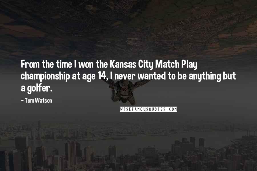 Tom Watson Quotes: From the time I won the Kansas City Match Play championship at age 14, I never wanted to be anything but a golfer.