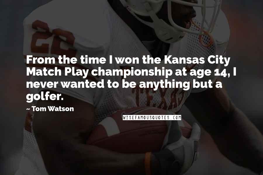Tom Watson Quotes: From the time I won the Kansas City Match Play championship at age 14, I never wanted to be anything but a golfer.