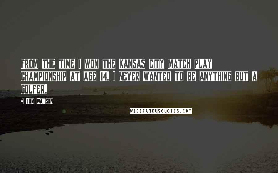 Tom Watson Quotes: From the time I won the Kansas City Match Play championship at age 14, I never wanted to be anything but a golfer.